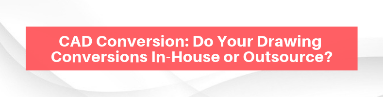 CAD Conversion_ Do Your Drawing Conversions In-House or Outsource_